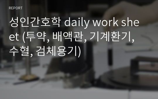 성인간호학 daily work sheet (투약, 배액관, 기계환기, 수혈, 검체용기)