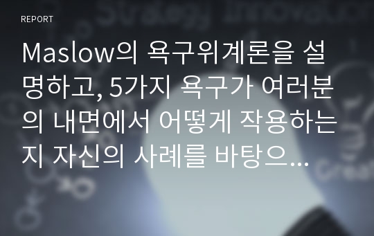 Maslow의 욕구위계론을 설명하고, 5가지 욕구가 여러분의 내면에서 어떻게 작용하는지 자신의 사례를 바탕으로 구체적으로 설명