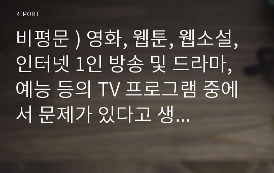 비평문 ) 영화, 웹툰, 웹소설, 인터넷 1인 방송 및 드라마, 예능 등의 TV 프로그램 중에서 문제가 있다고 생각되는 작품 한 가지를 선택한 후, 선택 이유와 문제의 원인 및 개선방향을 제시하시오.