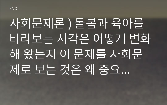 사회문제론 ) 돌봄과 육아를 바라보는 시각은 어떻게 변화해 왔는지 이 문제를 사회문제로 보는 것은 왜 중요한지 이 문제는 다른 사회문제들과는 어떻게 관련되어 있는지