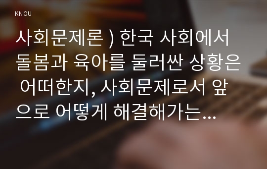 사회문제론 ) 한국 사회에서 돌봄과 육아를 둘러싼 상황은 어떠한지, 사회문제로서 앞으로 어떻게 해결해가는 것이 좋을지에 대해 가능하면 구체적인 사례를 들어가면서 서술하시오.