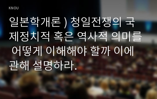 일본학개론 ) 청일전쟁의 국제정치적 혹은 역사적 의미를 어떻게 이해해야 할까 이에 관해 설명하라.