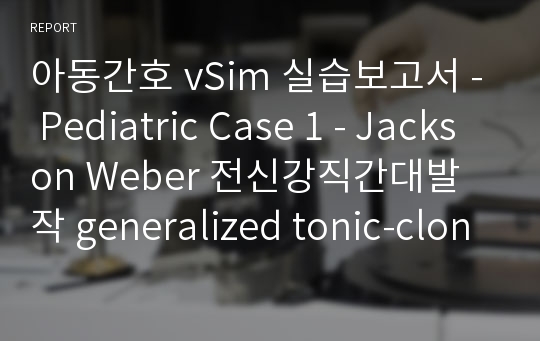 아동간호 vSim 실습보고서 - Pediatric Case 1 - Jackson Weber 전신강직간대발작 generalized tonic-clonic seizure, grandmal