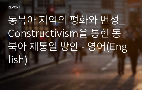 동북아 지역의 평화와 번성_Constructivism을 통한 동북아 재통일 방안 - 영어(English)