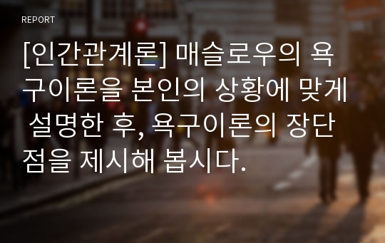 [인간관계론] 매슬로우의 욕구이론을 본인의 상황에 맞게 설명한 후, 욕구이론의 장단점을 제시해 봅시다.