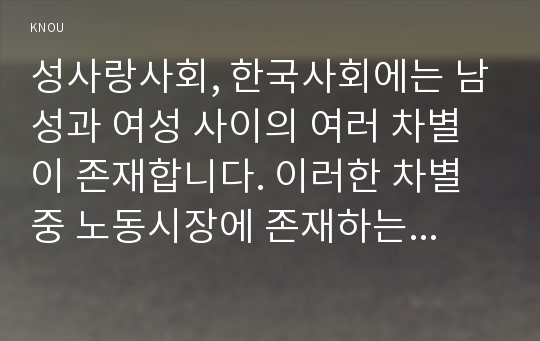 성사랑사회, 한국사회에는 남성과 여성 사이의 여러 차별이 존재합니다. 이러한 차별 중 노동시장에 존재하는 1)취업,임금,승진 등의 차별 사례를 묘사하고, 2)이러한 차별이 발생하는 제도 또는 문화적 요인을 설명한 후, 3)이 문제가 교육, 결혼, 돌봄 등과 관련한 사회문제들과는 어떠한 영향을 주고받는지, 4)마지막으로 노동시장에서의 남녀차별을 해결하기 위