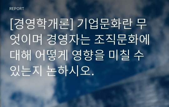 [경영학개론] 기업문화란 무엇이며 경영자는 조직문화에 대해 어떻게 영향을 미칠 수 있는지 논하시오.