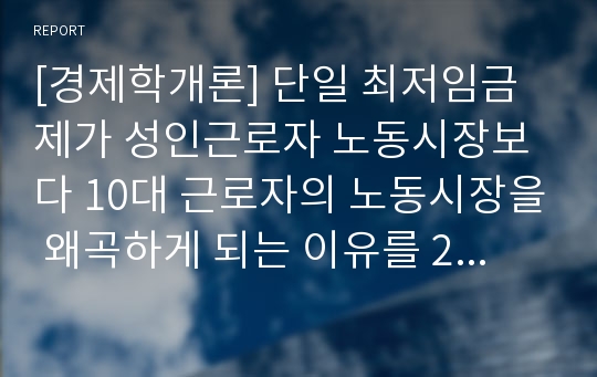 [경제학개론] 단일 최저임금제가 성인근로자 노동시장보다 10대 근로자의 노동시장을 왜곡하게 되는 이유를 2가지 정도 예를 들어 설명하여라.