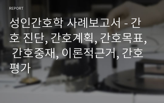 성인간호학 사례보고서 - 간호 진단, 간호계획, 간호목표, 간호중재, 이론적근거, 간호평가