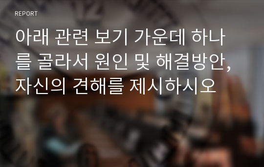 아래 관련 보기 가운데 하나를 골라서 원인 및 해결방안, 자신의 견해를 제시하시오