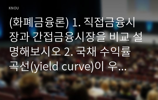 (화폐금융론) 1. 직접금융시장과 간접금융시장을 비교 설명해보시오 2. 국채 수익률 곡선(yield curve)이 우상향의 형태를 보이고 있다고 하자. 우상향 형태를 띄게 되는 이유를 기대가설을 이용하여 설명해보시오