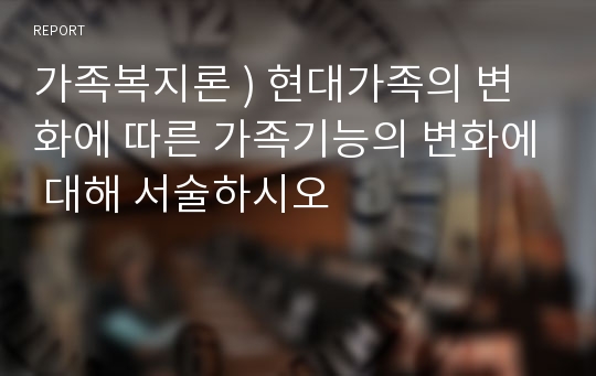 가족복지론 ) 현대가족의 변화에 따른 가족기능의 변화에 대해 서술하시오