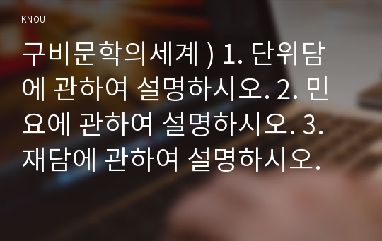 구비문학의세계 ) 1. 단위담에 관하여 설명하시오. 2. 민요에 관하여 설명하시오. 3. 재담에 관하여 설명하시오.