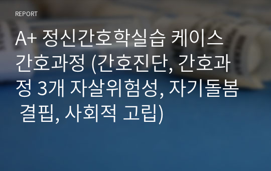 A+ 정신간호학실습 케이스 간호과정 (간호진단, 간호과정 3개 자살위험성, 자기돌봄 결핍, 사회적 고립)