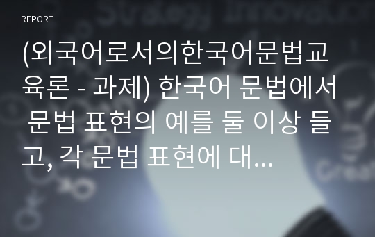 (외국어로서의한국어문법교육론 - 과제) 한국어 문법에서 문법 표현의 예를 둘 이상 들고, 각 문법 표현에 대해 어떤 의미 / 형태통사 / 화용 / 관련어 정보를 가르쳐야 하는지 알아봅시다. 교재의 관련 애용 설명이나 활동도 포함할 것.