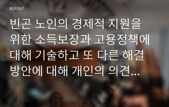 빈곤 노인의 경제적 지원을 위한 소득보장과 고용정책에 대해 기술하고 또 다른 해결방안에 대해 개인의 의견을 제시하시오.