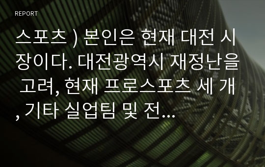 스포츠 ) 본인은 현재 대전 시장이다. 대전광역시 재정난을 고려, 현재 프로스포츠 세 개, 기타 실업팀 및 전문 체육 등을 정리, 하나의 스타 스포츠를 육성하려 한다.