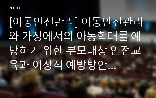 [아동안전관리] 아동안전관리와 가정에서의 아동학대를 예방하기 위한 부모대상 안전교육과 이상적 예방방안에 대해 논하시오