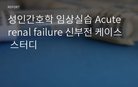 성인간호학 임상실습 Acute renal failure 신부전 케이스 스터디