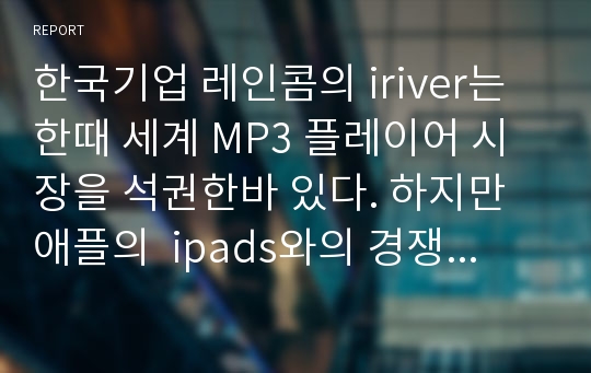 한국기업 레인콤의 iriver는 한때 세계 MP3 플레이어 시장을 석권한바 있다. 하지만 애플의  ipads와의 경쟁에서 밀린 상태이다. 아이리버와 아이패드의 경쟁이 전개되어온 과정을 조사하여 기술하시오.