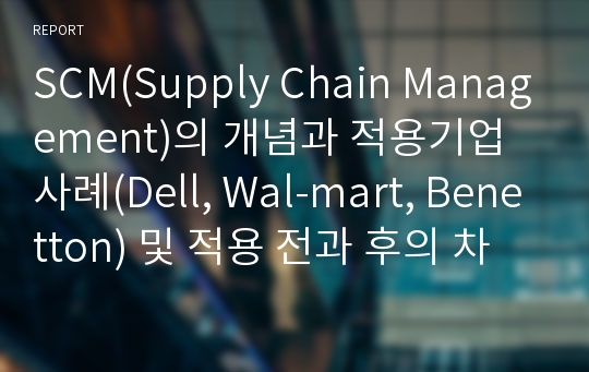 SCM(Supply Chain Management)의 개념과 적용기업 사례(Dell, Wal-mart, Benetton) 및 적용 전과 후의 차이점