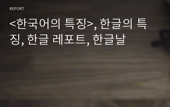 &lt;한국어의 특징&gt;, 한글의 특징, 한글 레포트, 한글날