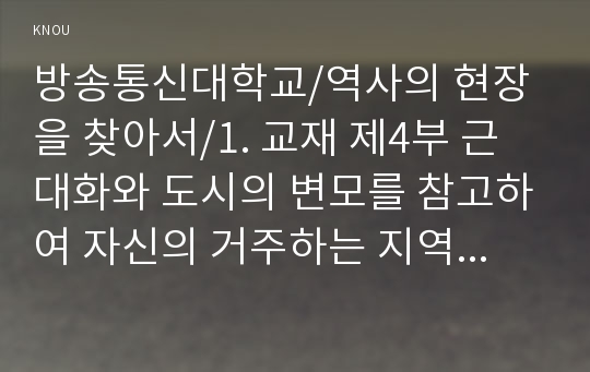 1. 교재 제4부 근대화와 도시의 변모를 참고하여 자신의 거주하는 지역을 답사하면서 근현대시기동안 변모의 흐름을 찾아볼 것. 2. 답사를 하기 어려운 경우 교재 제 4부에서 사례로 든 인천, 대전, 대구 세 도시의 근대화시기 변모의 양상을 비교할 것.