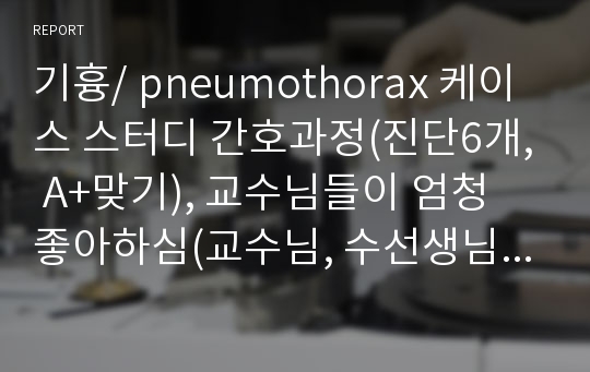 기흉/ pneumothorax 케이스 스터디 간호과정(진단6개, A+맞기), 교수님들이 엄청 좋아하심(교수님, 수선생님 피드백 완료상태)