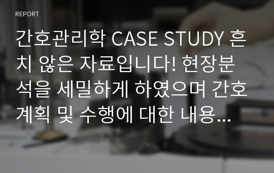 간호관리학 CASE STUDY 흔치 않은 자료입니다! 현장분석을 세밀하게 하였으며 간호계획 및 수행에 대한 내용을 중심으로 작성하였습니다.