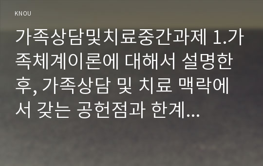 가족상담및치료중간과제 1.가족체계이론에 대해서 설명한 후, 가족상담 및 치료 맥락에서 갖는 공헌점과 한계점 2. 보웬의 다세대 가족치료 강의에서 나타난 가족의 사례를 예시로 하여 자아분화 개념에 대해서 구체적으로 설명