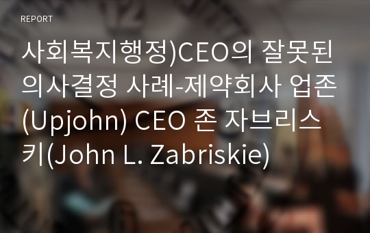 사회복지행정)CEO의 잘못된 의사결정 사례-제약회사 업존(Upjohn) CEO 존 자브리스키(John L. Zabriskie)