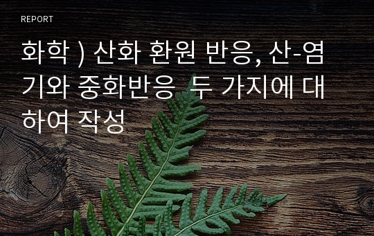 화학 ) 산화 환원 반응, 산-염기와 중화반응  두 가지에 대하여 작성