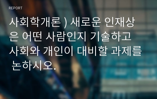 사회학개론 ) 새로운 인재상은 어떤 사람인지 기술하고 사회와 개인이 대비할 과제를 논하시오.