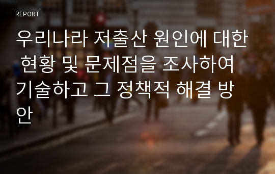 우리나라 저출산 원인에 대한 현황 및 문제점을 조사하여 기술하고 그 정책적 해결 방안