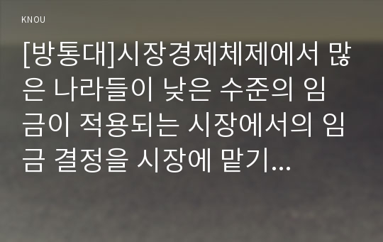 [방통대]시장경제체제에서 많은 나라들이 낮은 수준의 임금이 적용되는 시장에서의 임금 결정을 시장에 맡기지 않고 정부가 개입하여 법적으로 최저임금을 설정하여 실시하고 있다. 이와 관련하여 다음 내용에 대하여 작성하시오