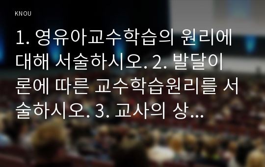 1. 영유아교수학습의 원리에 대해 서술하시오. 2. 발달이론에 따른 교수학습원리를 서술하시오. 3. 교사의 상호작용에 대해 영아와 유아로 나누어 설명하시오. 4. 영유아평가의 목적과 평가 단계를 쓰고, 평가 시 주의할 점을 서술하시오. 5. 영아를 위한 환경구성의 원리와 유아를 위한 환경구성원리를 서술하시오. 6. 영유아의 대소집단 활동 중 두 가지 활동