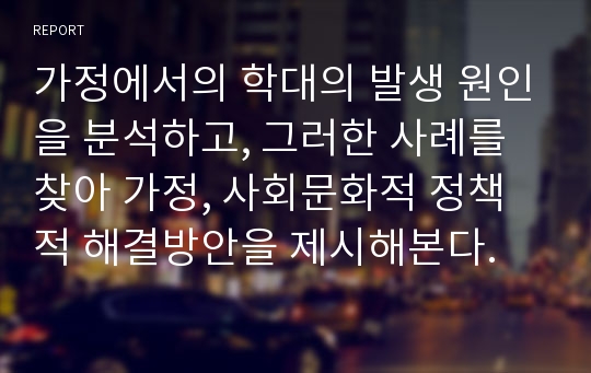 가정에서의 학대의 발생 원인을 분석하고, 그러한 사례를 찾아 가정, 사회문화적 정책적 해결방안을 제시해본다.