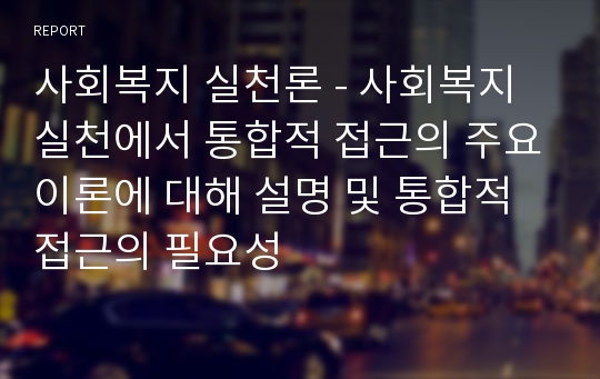 사회복지 실천론 - 사회복지 실천에서 통합적 접근의 주요이론에 대해 설명 및 통합적 접근의 필요성