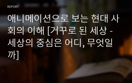 애니메이션으로 보는 현대 사회의 이해 [거꾸로 된 세상 - 세상의 중심은 어디, 무엇일까]