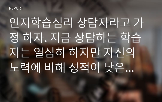 인지학습심리 상담자라고 가정 하자. 지금 상담하는 학습자는 열심히 하지만 자신의 노력에 비해 성적이 낮은 학생이다. 이유를 분석해보니 유지형 암송이 가장 주된 학습법이었다. 이 학습자에게 왜 그러한 방법이 효과적이지 않은지 그 이유를 설명하고자 한다. 인지심리학에서 배운 내용을 어떻게 쉽게 설명할 수 있을까? 또한, 좋은 학습법을 소개하고 훈련시켜서 효율적