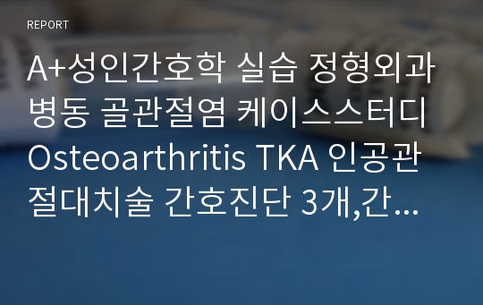 A+성인간호학 실습 정형외과병동 골관절염 케이스스터디 Osteoarthritis TKA 인공관절대치술 간호진단 3개,간호과정 3개 활동지속성장애, 피부통합성장애. 말초조직관류장애의 위험성