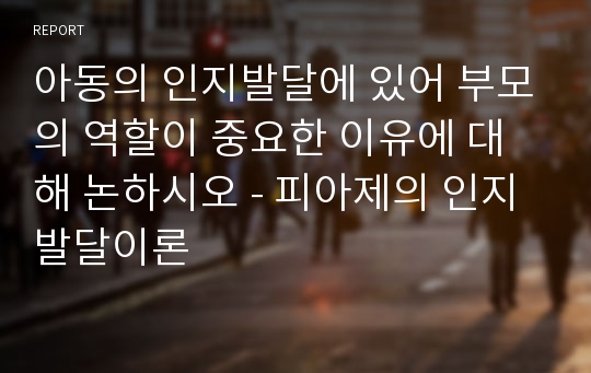 아동의 인지발달에 있어 부모의 역할이 중요한 이유에 대해 논하시오 - 피아제의 인지발달이론