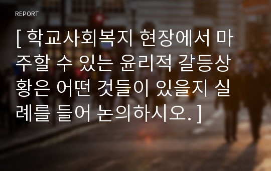 [ 학교사회복지 현장에서 마주할 수 있는 윤리적 갈등상황은 어떤 것들이 있을지 실례를 들어 논의하시오. ]