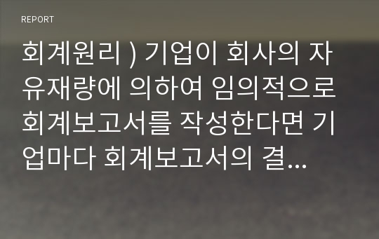 회계원리 ) 기업이 회사의 자유재량에 의하여 임의적으로 회계보고서를 작성한다면 기업마다 회계보고서의 결과와 작성방법이 다를 수 있고 기간별로 다를 수 있어 회계정보의 신뢰성과 비교가능성이 저하된다.