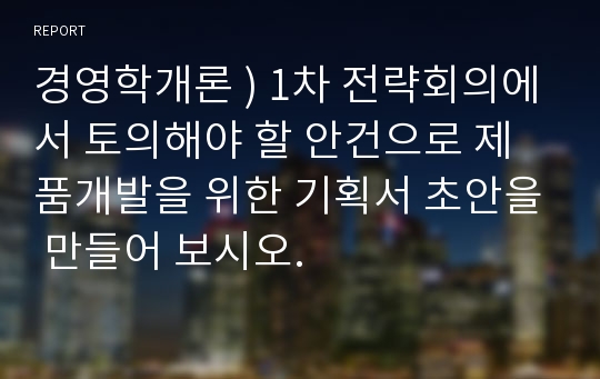 경영학개론 ) 1차 전략회의에서 토의해야 할 안건으로 제품개발을 위한 기획서 초안을 만들어 보시오.