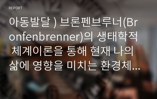 아동발달 ) 브론펜브루너(Bronfenbrenner)의 생태학적 체계이론을 통해 현재 나의 삶에 영향을 미치는 환경체계를 분석하고 본 이론에 대한 평가를 기술하세요