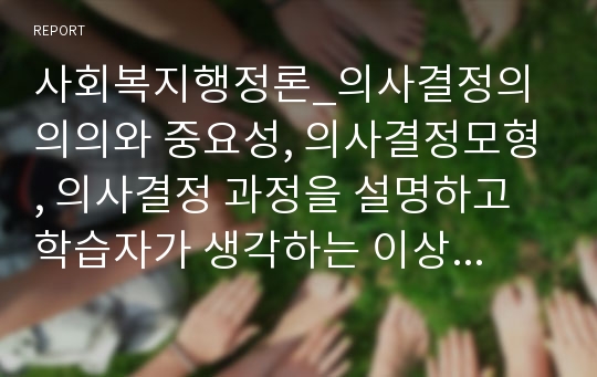 사회복지행정론_의사결정의 의의와 중요성, 의사결정모형, 의사결정 과정을 설명하고 학습자가 생각하는 이상적인 의사결정방법에 대해 서술하시오