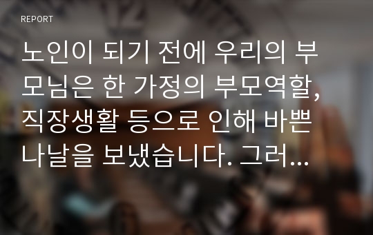 노인이 되기 전에 우리의 부모님은 한 가정의 부모역할, 직장생활 등으로 인해 바쁜 나날을 보냈습니다. 그러나 막상 노인이 되니 아이들은 장성해서 분가하였고 퇴사 후 직장에서 보냈던 시간을 어떻게 보내야 할지 고민에 빠지게 됩니다. 이 많은 시간을 어떻게 채워야 할지 각자 노인이 되었다는 가정 하에 작성해봅니다.