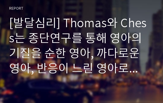 [발달심리] Thomas와 Chess는 종단연구를 통해 영아의 기질을 순한 영아, 까다로운 영아, 반응이 느린 영아로 구분하였습니다. 교안 및 기타 참고자료를 통하여 세 가지 기질의 특징을 숙지한 후 본인 또는 주변인을 대상으로 사례 연구를 하세요.