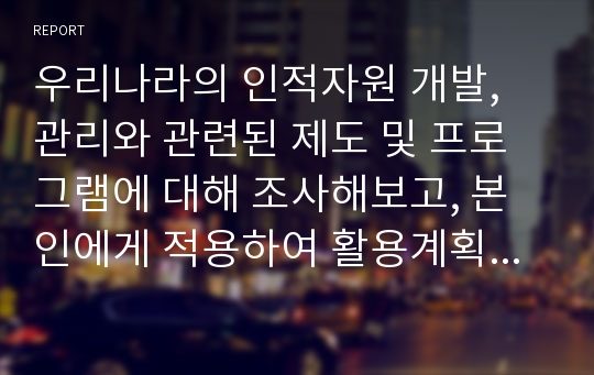 우리나라의 인적자원 개발, 관리와 관련된 제도 및 프로그램에 대해 조사해보고, 본인에게 적용하여 활용계획을 설명